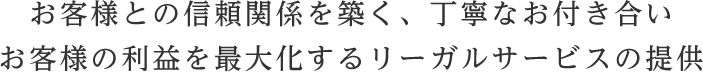 お客様との信頼関係を築く、丁寧なお付き合い。お客様の利益を最大化するリーガルサービスの提供
